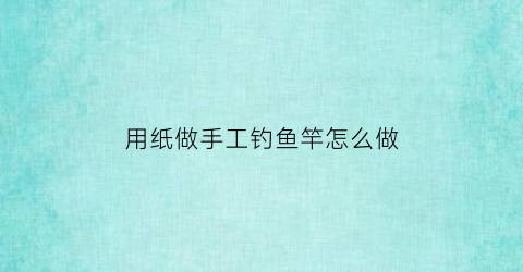用纸做手工钓鱼竿怎么做(手工钓鱼竿怎么做纸质)