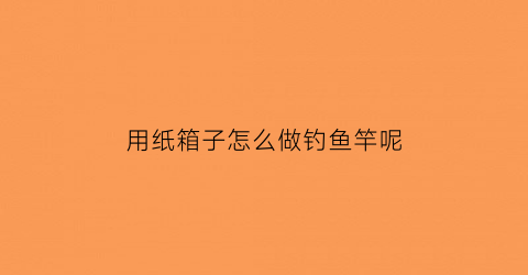 用纸箱子怎么做钓鱼竿呢(手工钓箱)