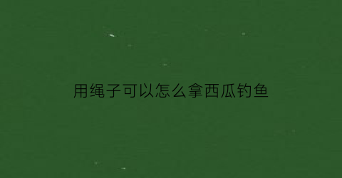 用绳子可以怎么拿西瓜钓鱼(如何用绳子绑西瓜)