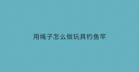 用绳子怎么做玩具钓鱼竿(用绳子怎么做玩具钓鱼竿视频)