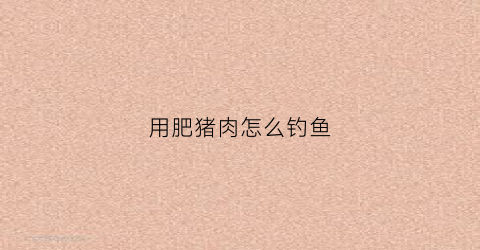 用肥猪肉怎么钓鱼(猪肥肉能钓鱼吗)