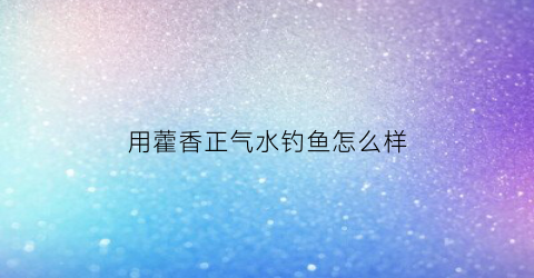 用藿香正气水钓鱼怎么样