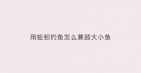 用蚯蚓钓鱼怎么兼顾大小鱼(用蚯蚓钓鱼怎么兼顾大小鱼呢)