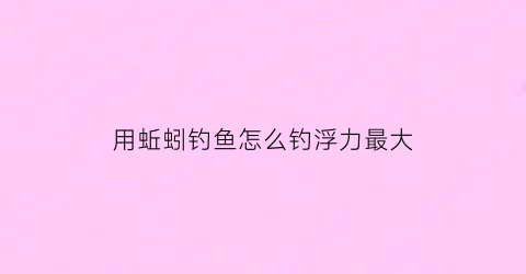 “用蚯蚓钓鱼怎么钓浮力最大(怎样用蚯蚓钓鱼上鱼快三种蚯蚓做饵实)