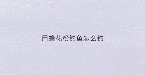 用蜂花粉钓鱼怎么钓(蜜蜂产的花粉钓鱼怎么用)