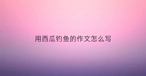 “用西瓜钓鱼的作文怎么写(用西瓜钓鱼的作文怎么写好)