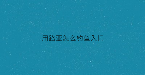 “用路亚怎么钓鱼入门(路亚怎么用饵钓哪种鱼)