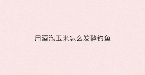 用酒泡玉米怎么发酵钓鱼(怎样用酒泡玉米钓鱼)