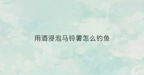 用酒浸泡马铃薯怎么钓鱼(用酒浸泡马铃薯怎么钓鱼效果好)