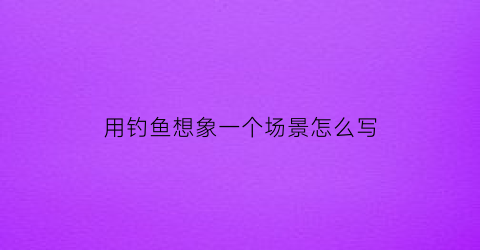 用钓鱼想象一个场景怎么写(用钓鱼写一段话)