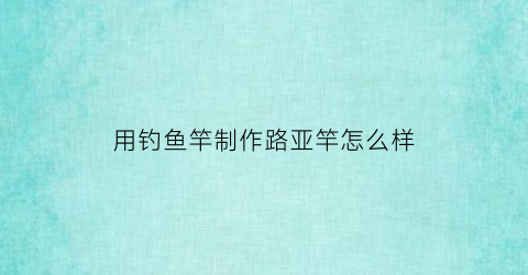 “用钓鱼竿制作路亚竿怎么样(竿胚自制路亚竿)