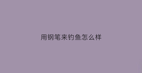 用钢笔来钓鱼怎么样(用钢笔来钓鱼怎么样写作文)