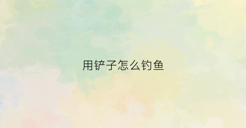 用铲子怎么钓鱼(铲子教程)