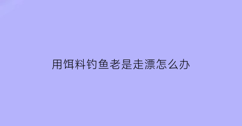 用饵料钓鱼老是走漂怎么办(钓鱼饵料太容易掉怎么回事)