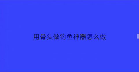 “用骨头做钓鱼神器怎么做(钓鱼用骨头能打窝吗)