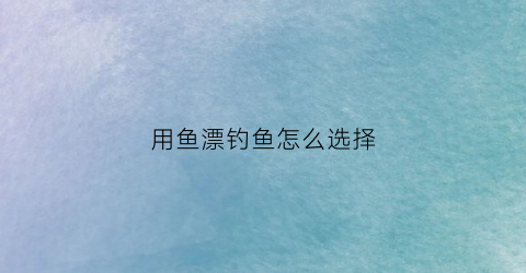 用鱼漂钓鱼怎么选择(钓鱼用漂技巧)