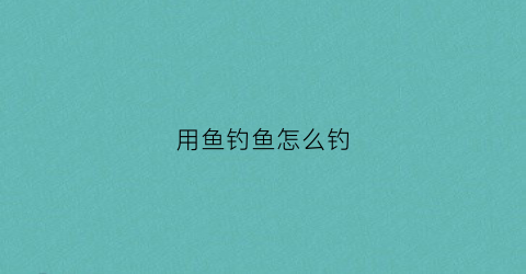 用鱼钓鱼怎么钓(鱼怎么钓用什么饵料)
