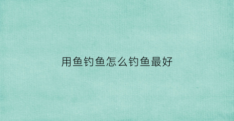 用鱼钓鱼怎么钓鱼最好(鱼怎么钓用什么饵料)