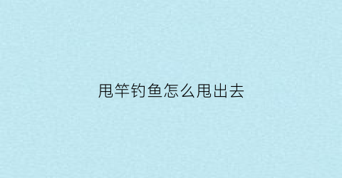 甩竿钓鱼怎么甩出去(钓鱼如何甩竿甩得远)
