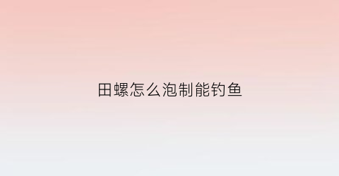 田螺怎么泡制能钓鱼(田螺用什么水泡)