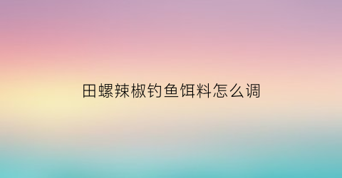 田螺辣椒钓鱼饵料怎么调(田螺放辣椒能快速吐泥)