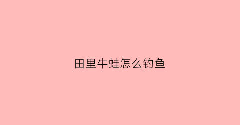 田里牛蛙怎么钓鱼(田里牛蛙怎么钓鱼视频)