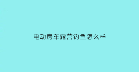 电动房车露营钓鱼怎么样