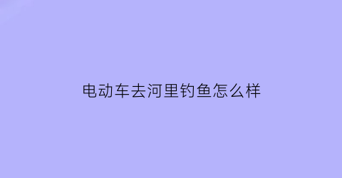 电动车去河里钓鱼怎么样(骑电动车钓鱼怎么带装备)