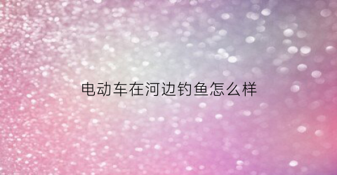电动车在河边钓鱼怎么样