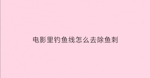 电影里钓鱼线怎么去除鱼刺
