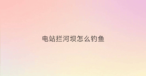 电站拦河坝怎么钓鱼(水电站拦河坝作用)