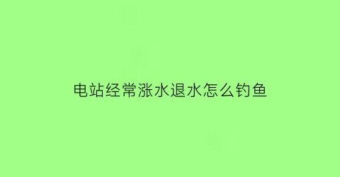 电站经常涨水退水怎么钓鱼