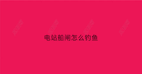 电站船闸怎么钓鱼(船闸工作视频)
