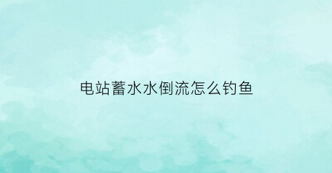 电站蓄水水倒流怎么钓鱼(水电站怎么蓄电)