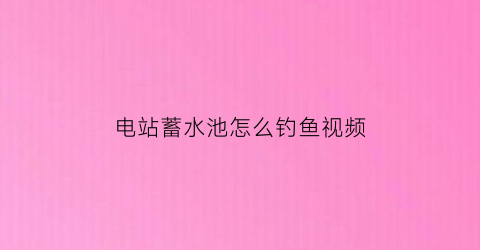 电站蓄水池怎么钓鱼视频(蓄水池钓鱼怎么选位置)