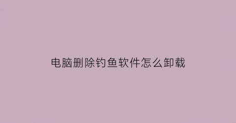 “电脑删除钓鱼软件怎么卸载(电脑删除钓鱼软件怎么卸载不了)