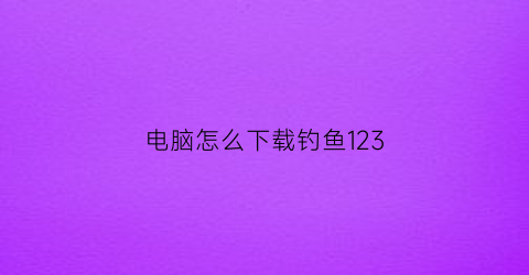 电脑怎么下载钓鱼123(钓鱼123网站下载版)