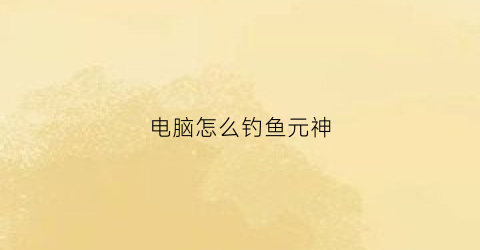 电脑怎么钓鱼元神(原神端游怎么钓鱼)