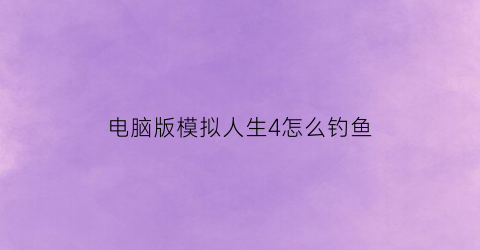 电脑版模拟人生4怎么钓鱼(模拟人生4新手教程怎么钓鱼)