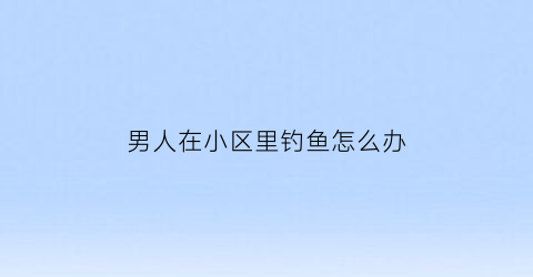 男人在小区里钓鱼怎么办(在小区里钓鱼违法吗)