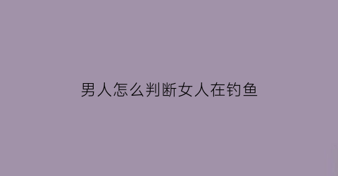 男人怎么判断女人在钓鱼