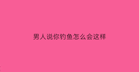 “男人说你钓鱼怎么会这样(男生说你钓鱼怎么回复)