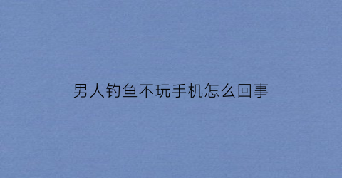 男人钓鱼不玩手机怎么回事(男人爱钓鱼深夜不回来)