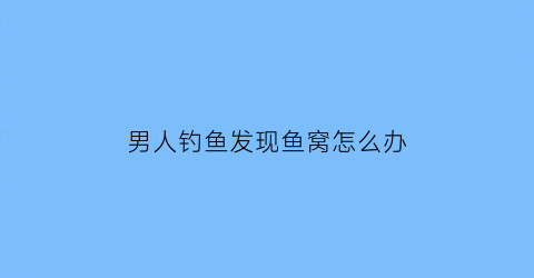 “男人钓鱼发现鱼窝怎么办(男人钓鱼的心情说说)