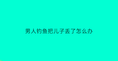 男人钓鱼把儿子丢了怎么办(钓鱼把孩子扔了)