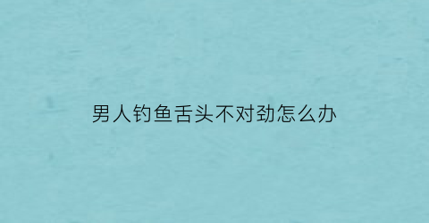 男人钓鱼舌头不对劲怎么办(男的钓鱼是什么意思)