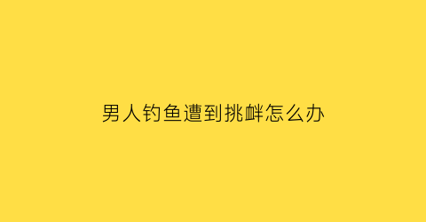 男人钓鱼遭到挑衅怎么办(男人钓鱼是什么意思)