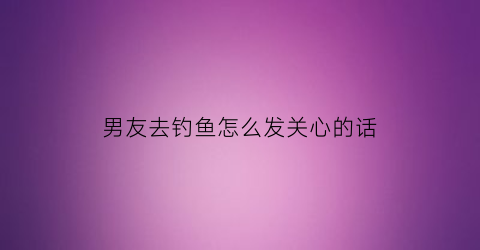 “男友去钓鱼怎么发关心的话(男朋友钓鱼是什么意思)