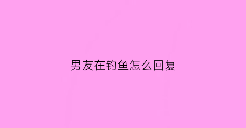 男友在钓鱼怎么回复(男朋友在钓鱼我怎么说)