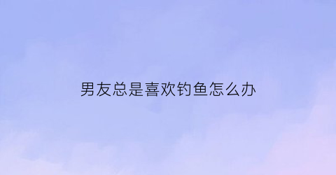 男友总是喜欢钓鱼怎么办